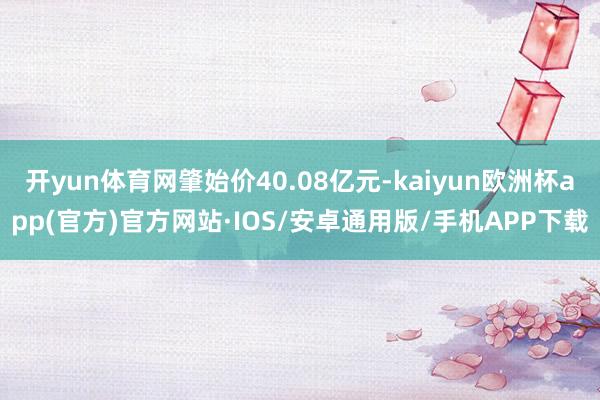 开yun体育网肇始价40.08亿元-kaiyun欧洲杯app(官方)官方网站·IOS/安卓通用版/手机APP下载