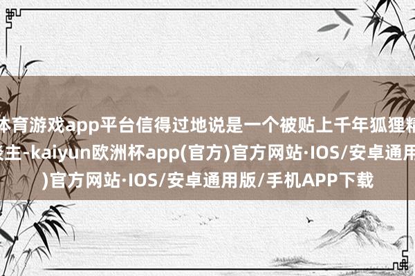 体育游戏app平台信得过地说是一个被贴上千年狐狸精标签的标记女东谈主-kaiyun欧洲杯app(官方)官方网站·IOS/安卓通用版/手机APP下载
