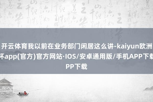 开云体育我以前在业务部门闲居这么讲-kaiyun欧洲杯app(官方)官方网站·IOS/安卓通用版/手机APP下载
