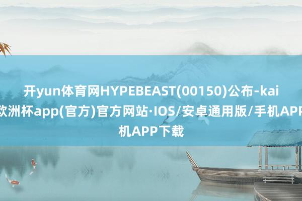 开yun体育网HYPEBEAST(00150)公布-kaiyun欧洲杯app(官方)官方网站·IOS/安卓通用版/手机APP下载