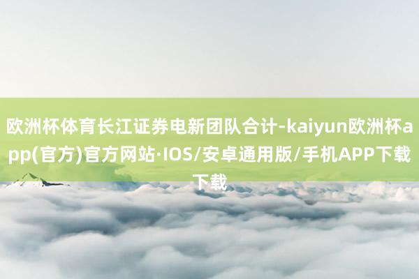 欧洲杯体育长江证券电新团队合计-kaiyun欧洲杯app(官方)官方网站·IOS/安卓通用版/手机APP下载