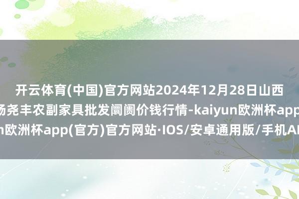 开云体育(中国)官方网站2024年12月28日山西省临汾市尧皆区奶牛场尧丰农副家具批发阛阓价钱行情-kaiyun欧洲杯app(官方)官方网站·IOS/安卓通用版/手机APP下载