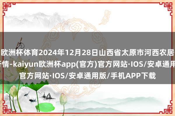 欧洲杯体育2024年12月28日山西省太原市河西农居品有限公司价钱行情-kaiyun欧洲杯app(官方)官方网站·IOS/安卓通用版/手机APP下载