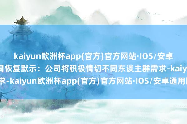 kaiyun欧洲杯app(官方)官方网站·IOS/安卓通用版/手机APP下载　　公司恢复默示：公司将积极情切不同东谈主群需求-kaiyun欧洲杯app(官方)官方网站·IOS/安卓通用版/手机APP下载