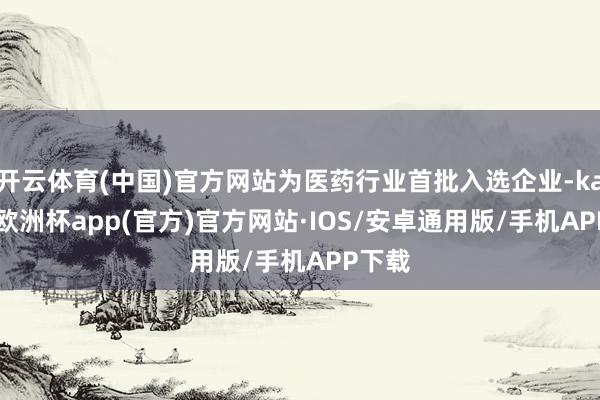 开云体育(中国)官方网站为医药行业首批入选企业-kaiyun欧洲杯app(官方)官方网站·IOS/安卓通用版/手机APP下载