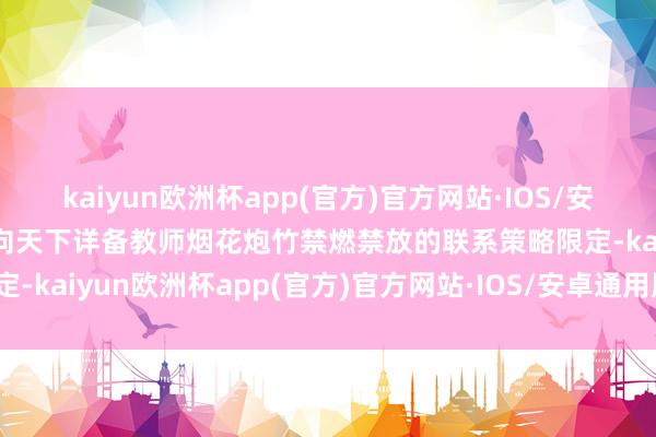kaiyun欧洲杯app(官方)官方网站·IOS/安卓通用版/手机APP下载向天下详备教师烟花炮竹禁燃禁放的联系策略限定-kaiyun欧洲杯app(官方)官方网站·IOS/安卓通用版/手机APP下载
