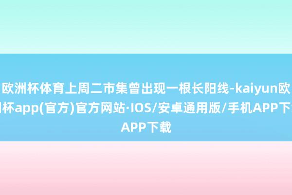 欧洲杯体育上周二市集曾出现一根长阳线-kaiyun欧洲杯app(官方)官方网站·IOS/安卓通用版/手机APP下载