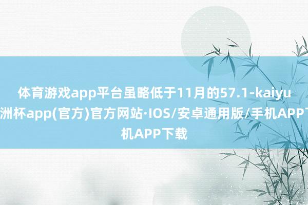 体育游戏app平台虽略低于11月的57.1-kaiyun欧洲杯app(官方)官方网站·IOS/安卓通用版/手机APP下载