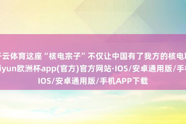 开云体育这座“核电宗子”不仅让中国有了我方的核电职业起步-kaiyun欧洲杯app(官方)官方网站·IOS/安卓通用版/手机APP下载