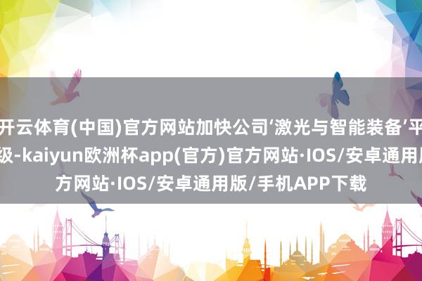 开云体育(中国)官方网站加快公司‘激光与智能装备’平台化发展计谋升级-kaiyun欧洲杯app(官方)官方网站·IOS/安卓通用版/手机APP下载