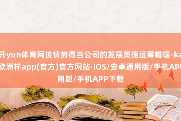 开yun体育网该情势得当公司的发展策略运筹帷幄-kaiyun欧洲杯app(官方)官方网站·IOS/安卓通用版/手机APP下载