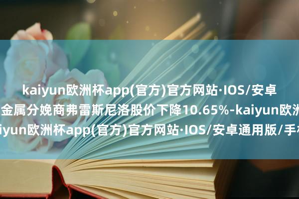 kaiyun欧洲杯app(官方)官方网站·IOS/安卓通用版/手机APP下载贵金属分娩商弗雷斯尼洛股价下降10.65%-kaiyun欧洲杯app(官方)官方网站·IOS/安卓通用版/手机APP下载