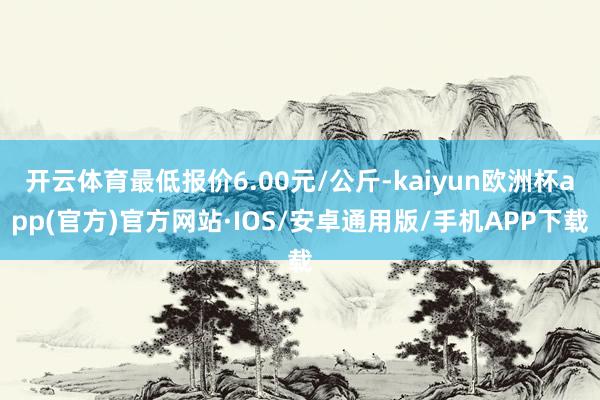 开云体育最低报价6.00元/公斤-kaiyun欧洲杯app(官方)官方网站·IOS/安卓通用版/手机APP下载