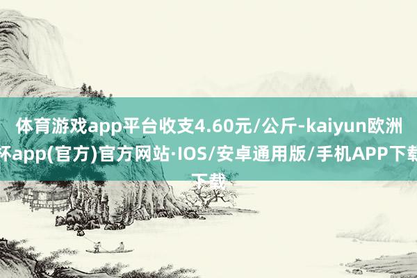 体育游戏app平台收支4.60元/公斤-kaiyun欧洲杯app(官方)官方网站·IOS/安卓通用版/手机APP下载