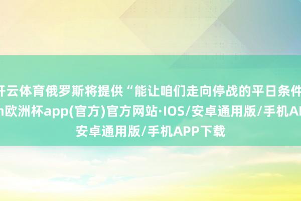 开云体育俄罗斯将提供“能让咱们走向停战的平日条件-kaiyun欧洲杯app(官方)官方网站·IOS/安卓通用版/手机APP下载