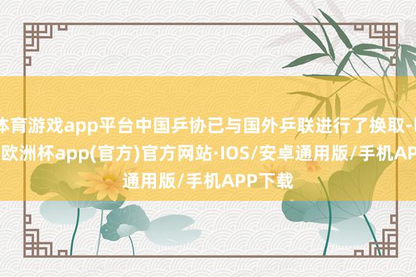 体育游戏app平台中国乒协已与国外乒联进行了换取-kaiyun欧洲杯app(官方)官方网站·IOS/安卓通用版/手机APP下载