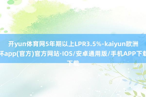 开yun体育网5年期以上LPR3.5%-kaiyun欧洲杯app(官方)官方网站·IOS/安卓通用版/手机APP下载