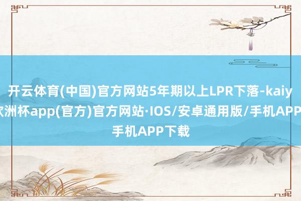 开云体育(中国)官方网站5年期以上LPR下落-kaiyun欧洲杯app(官方)官方网站·IOS/安卓通用版/手机APP下载