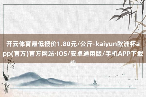 开云体育最低报价1.80元/公斤-kaiyun欧洲杯app(官方)官方网站·IOS/安卓通用版/手机APP下载