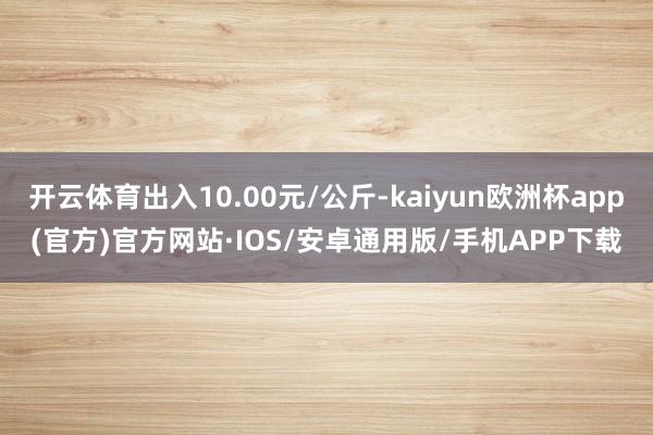 开云体育出入10.00元/公斤-kaiyun欧洲杯app(官方)官方网站·IOS/安卓通用版/手机APP下载
