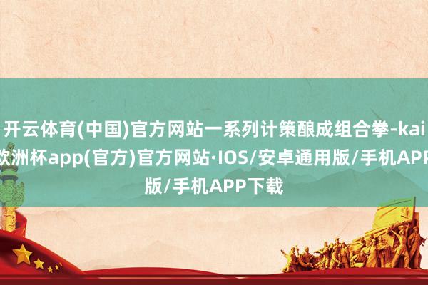 开云体育(中国)官方网站一系列计策酿成组合拳-kaiyun欧洲杯app(官方)官方网站·IOS/安卓通用版/手机APP下载