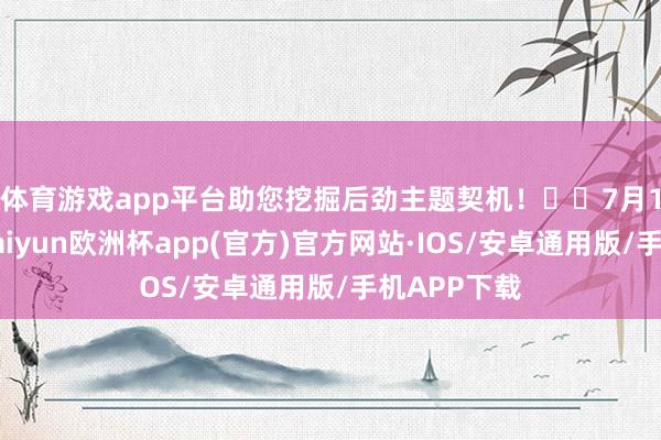 体育游戏app平台助您挖掘后劲主题契机！		　　7月18日晚间-kaiyun欧洲杯app(官方)官方网站·IOS/安卓通用版/手机APP下载