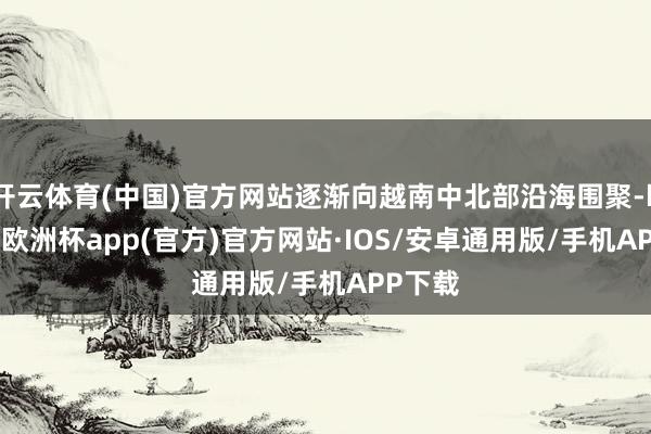 开云体育(中国)官方网站逐渐向越南中北部沿海围聚-kaiyun欧洲杯app(官方)官方网站·IOS/安卓通用版/手机APP下载