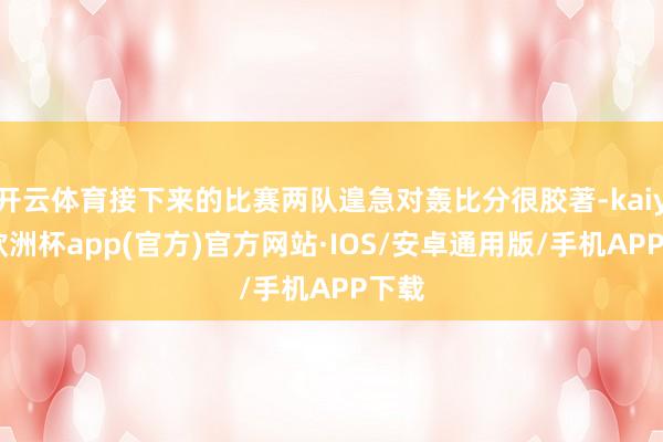 开云体育接下来的比赛两队遑急对轰比分很胶著-kaiyun欧洲杯app(官方)官方网站·IOS/安卓通用版/手机APP下载