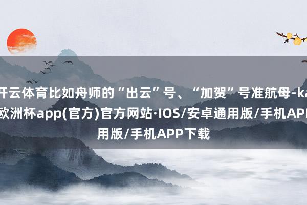 开云体育比如舟师的“出云”号、“加贺”号准航母-kaiyun欧洲杯app(官方)官方网站·IOS/安卓通用版/手机APP下载
